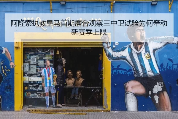 阿隆索执教皇马首期磨合观察三中卫试验为何牵动新赛季上限
