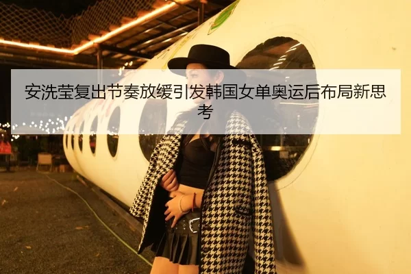 安洗莹复出节奏放缓引发韩国女单奥运后布局新思考