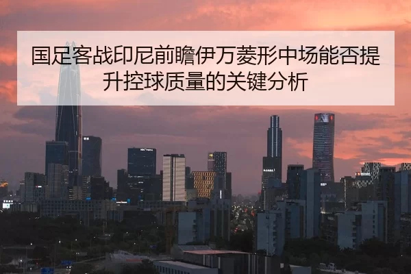 国足客战印尼前瞻伊万菱形中场能否提升控球质量的关键分析