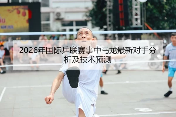 2026年国际乒联赛事中马龙最新对手分析及技术预测