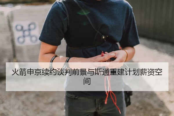 火箭申京续约谈判前景与斯通重建计划薪资空间