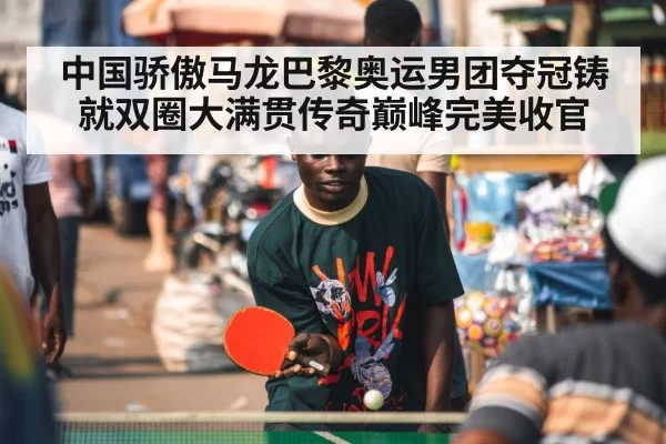 中国骄傲马龙巴黎奥运男团夺冠铸就双圈大满贯传奇巅峰完美收官