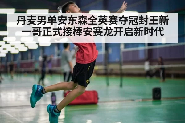 丹麦男单安东森全英赛夺冠封王新一哥正式接棒安赛龙开启新时代