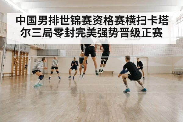 中国男排世锦赛资格赛横扫卡塔尔三局零封完美强势晋级正赛